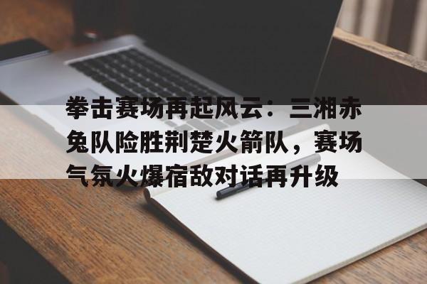 开云体育客户端-关于拳击赛场再起风云：三湘赤兔队险胜荆楚火箭队，赛场气氛火爆宿敌对话再升级的信息