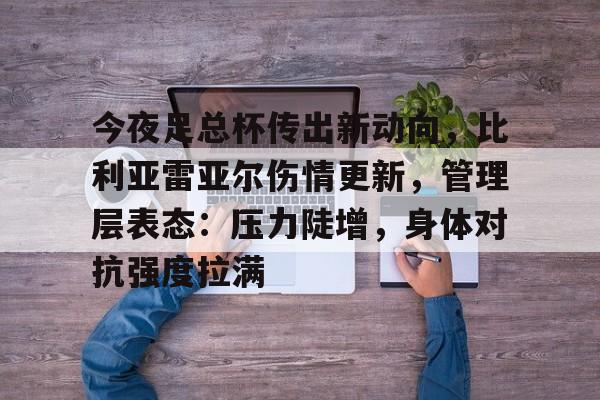 kaiyun体育安全登录-包含今夜足总杯传出新动向，比利亚雷亚尔伤情更新，管理层表态：压力陡增，身体对抗强度拉满的词条