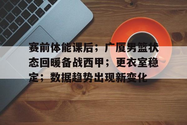 KAIYUN SPORT体育娱乐-赛前体能课后；广厦男篮状态回暖备战西甲；更衣室稳定；数据趋势出现新变化的简单介绍